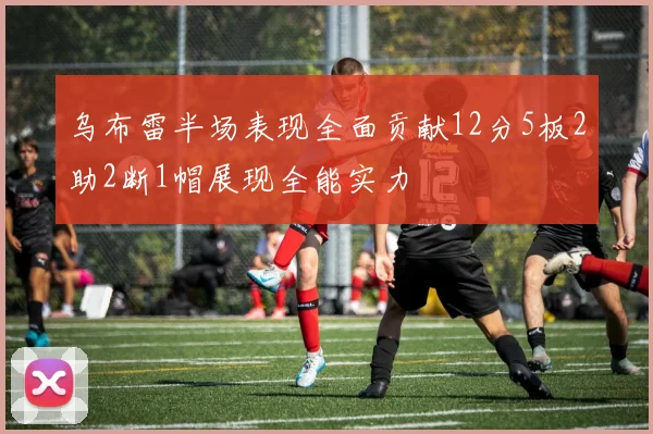 乌布雷半场表现全面贡献12分5板2助2断1帽展现全能实力