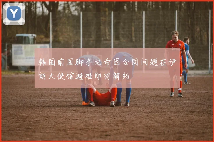 韩国前国脚李记帝因合同问题在伊朗大使馆避难即将解约