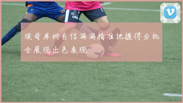 埃奇库姆自信满满精准把握得分机会展现出色表现