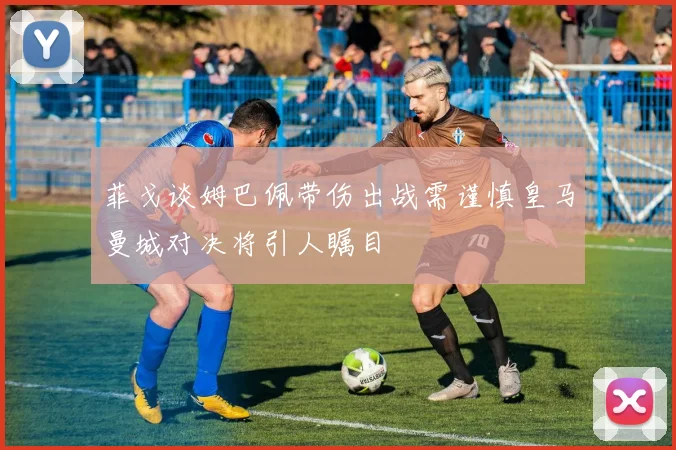 菲戈谈姆巴佩带伤出战需谨慎皇马曼城对决将引人瞩目