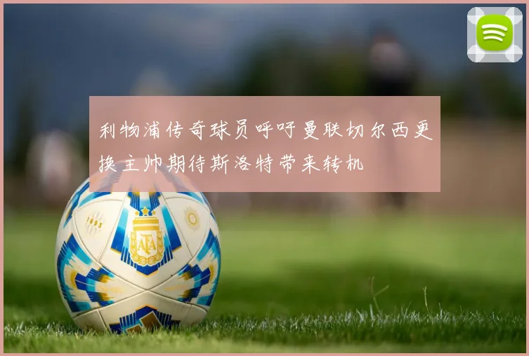 利物浦传奇球员呼吁曼联切尔西更换主帅期待斯洛特带来转机