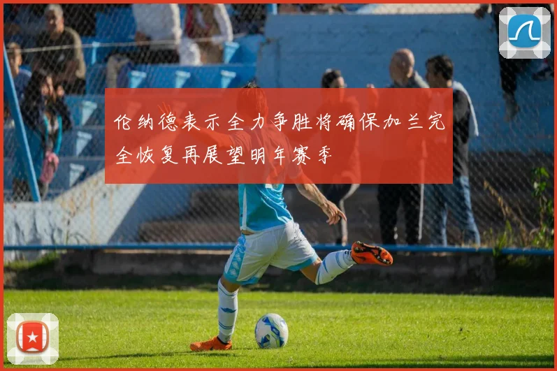 伦纳德表示全力争胜将确保加兰完全恢复再展望明年赛季