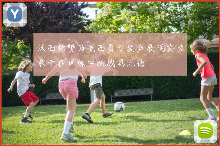 沃西称赞马克西勇于发声展现实力敢于在训练中挑战恩比德