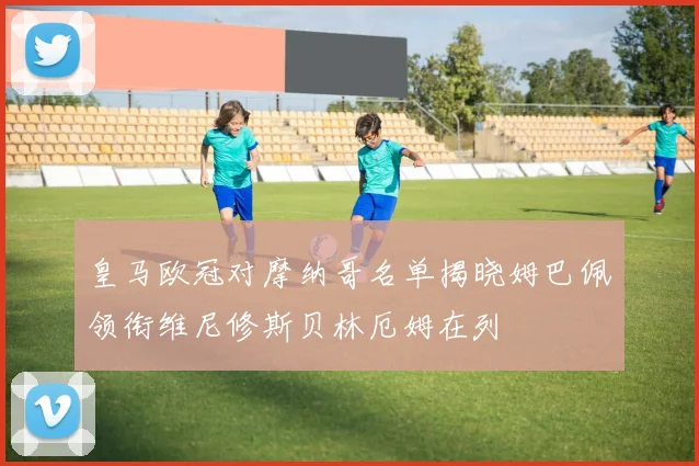 皇马欧冠对摩纳哥名单揭晓姆巴佩领衔维尼修斯贝林厄姆在列