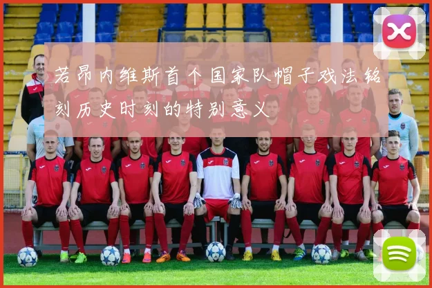 若昂内维斯首个国家队帽子戏法铭刻历史时刻的特别意义