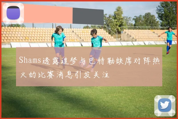 Shams透露追梦与巴特勒缺席对阵热火的比赛消息引发关注