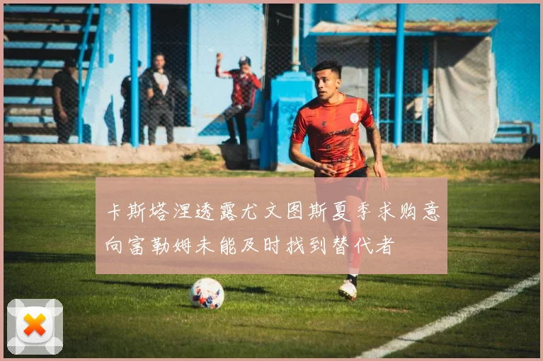 卡斯塔涅透露尤文图斯夏季求购意向富勒姆未能及时找到替代者