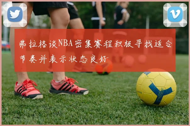 弗拉格谈NBA密集赛程积极寻找适合节奏并表示状态良好