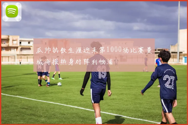 瓜帅执教生涯迎来第1000场比赛曼城海报热身对阵利物浦