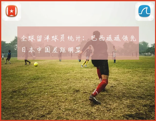 全球留洋球员统计：巴西遥遥领先日本中国差距明显