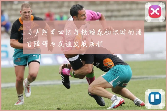 马卢阿奇回忆与杨瀚森初识时的语言障碍与友谊发展历程