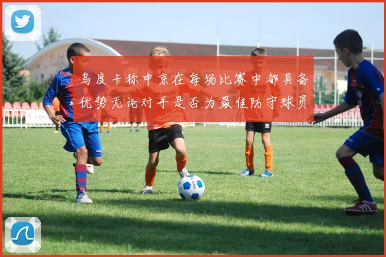 乌度卡称申京在每场比赛中都具备优势无论对手是否为最佳防守球员