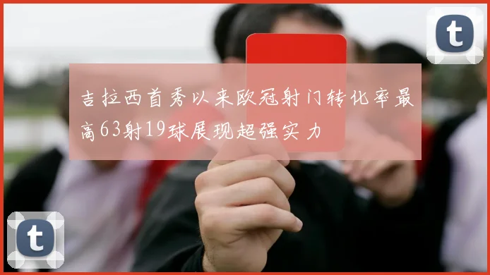 吉拉西首秀以来欧冠射门转化率最高63射19球展现超强实力