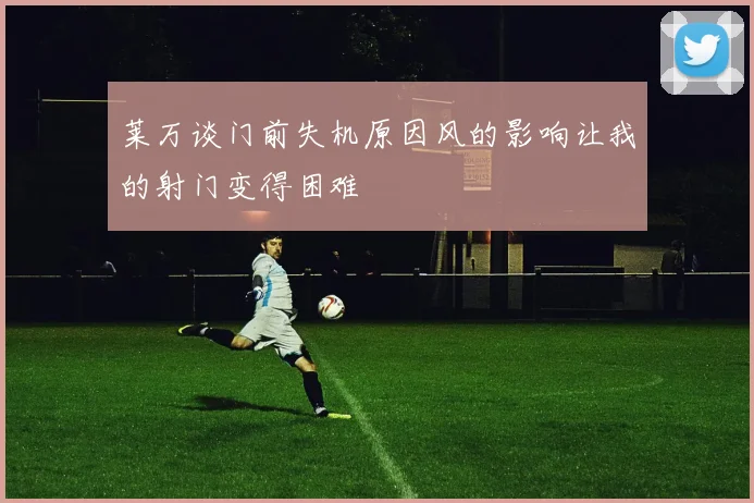莱万谈门前失机原因风的影响让我的射门变得困难