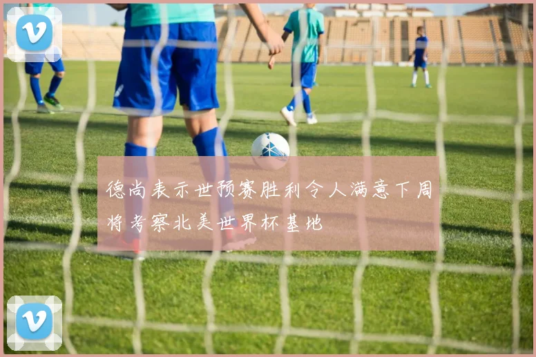 德尚表示世预赛胜利令人满意下周将考察北美世界杯基地