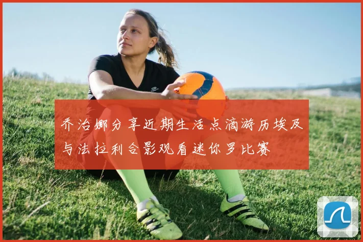 乔治娜分享近期生活点滴游历埃及与法拉利合影观看迷你罗比赛