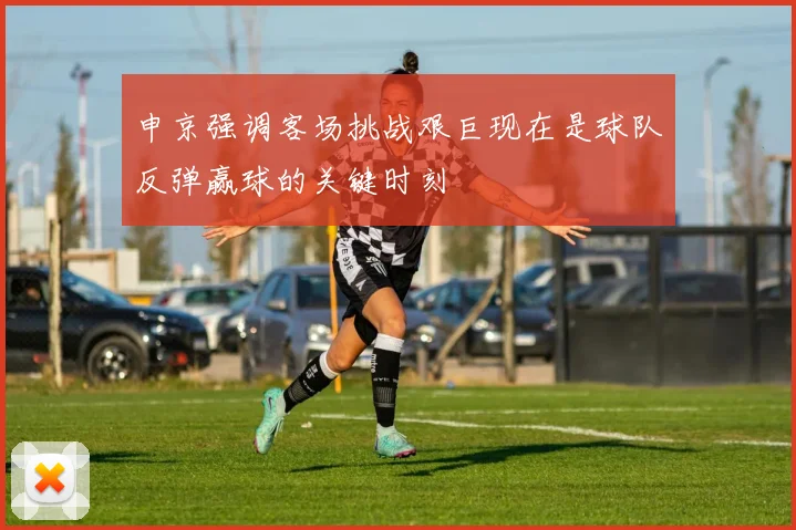申京强调客场挑战艰巨现在是球队反弹赢球的关键时刻