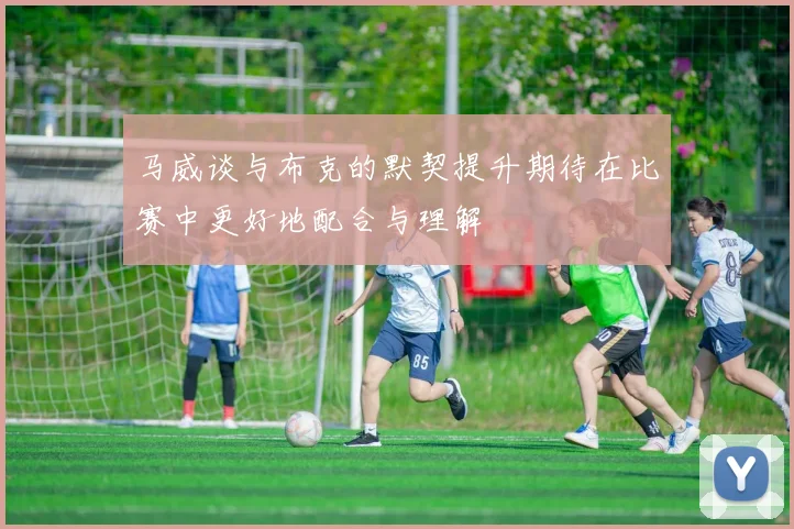 马威谈与布克的默契提升期待在比赛中更好地配合与理解