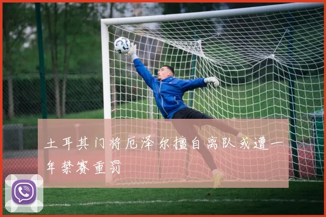 土耳其门将厄泽尔擅自离队或遭一年禁赛重罚